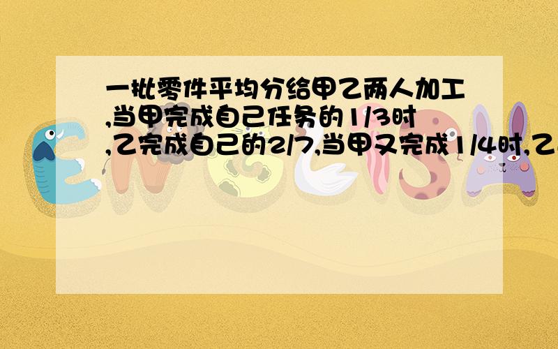 一批零件平均分给甲乙两人加工,当甲完成自己任务的1/3时,乙完成自己的2/7,当甲又完成1/4时,乙还有240个没加工,这批零件共有多少个?