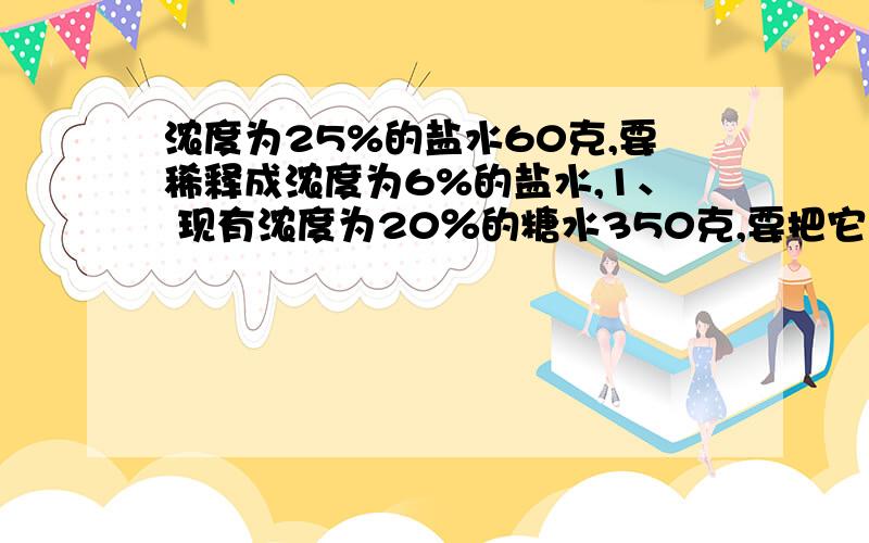 浓度为25%的盐水60克,要稀释成浓度为6%的盐水,1、 现有浓度为20％的糖水350克,要把它变成浓度为30％的糖水,需加糖多少克?2、 有含盐8％的盐水40千克,要配制含盐20％的盐水100千克,需加入的盐