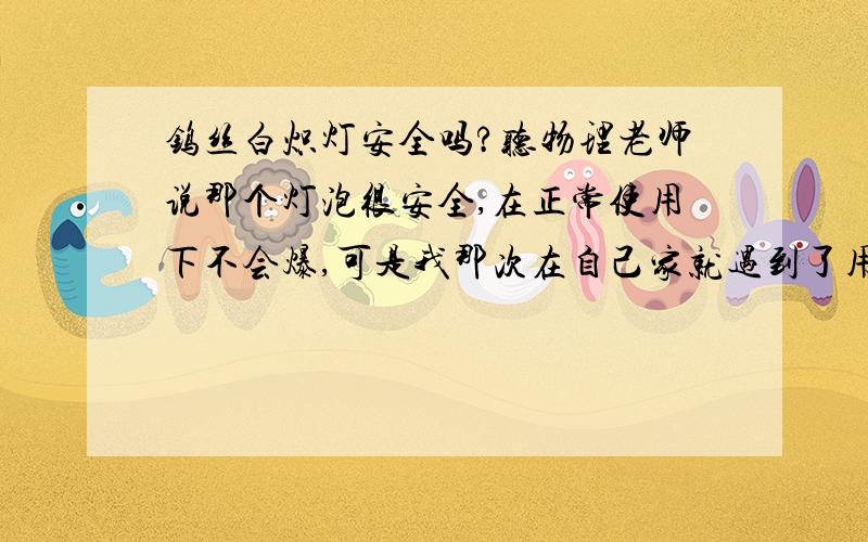 钨丝白炽灯安全吗?听物理老师说那个灯泡很安全,在正常使用下不会爆,可是我那次在自己家就遇到了用了一年的白炽灯刚刚在我开灯离开房间就爆了,结果跟物理老师争论,被批评了.能解释下