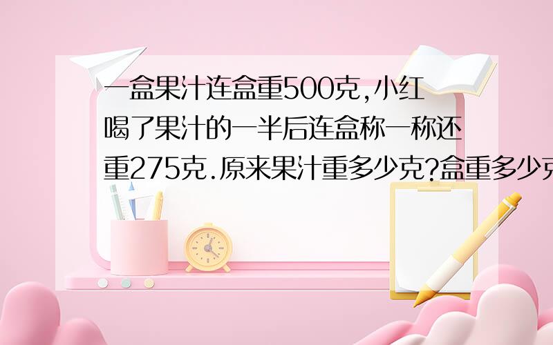 一盒果汁连盒重500克,小红喝了果汁的一半后连盒称一称还重275克.原来果汁重多少克?盒重多少克?