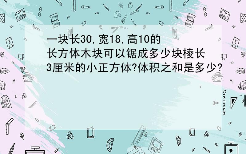 一块长30,宽18,高10的长方体木块可以锯成多少块棱长3厘米的小正方体?体积之和是多少?