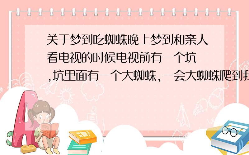 关于梦到吃蜘蛛晚上梦到和亲人看电视的时候电视前有一个坑 ,坑里面有一个大蜘蛛,一会大蜘蛛爬到我五叔身边,然后我五叔拿起来把它吃了,我还能看到蜘蛛腿在我五叔嘴里,然后我梦到我问