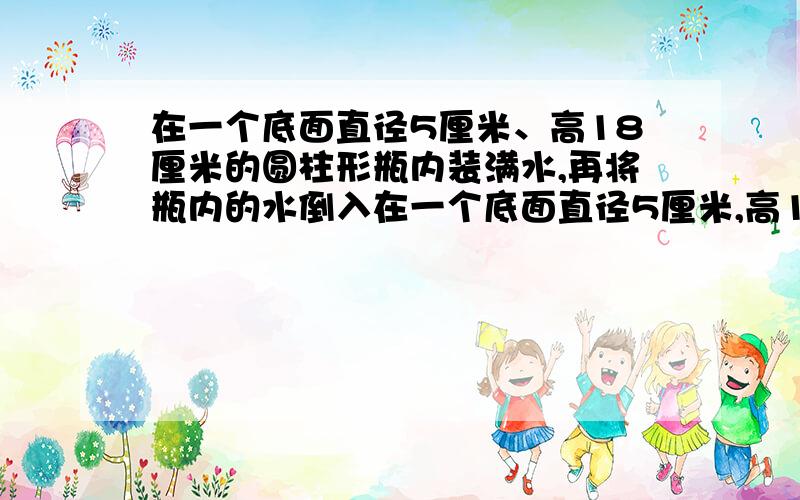 在一个底面直径5厘米、高18厘米的圆柱形瓶内装满水,再将瓶内的水倒入在一个底面直径5厘米,高18厘米的圆柱形瓶内装满水,再将瓶内的水倒入一个底面直径6 cm,cm的圆柱形玻璃杯中,能否完全