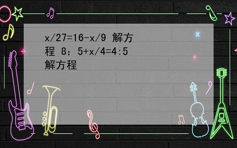 x/27=16-x/9 解方程 8：5+x/4=4:5 解方程