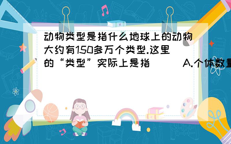 动物类型是指什么地球上的动物大约有150多万个类型.这里的“类型”实际上是指 （ ）A.个体数量 B.科 C.品种 D.种说完之后麻烦给讲下是为什么,