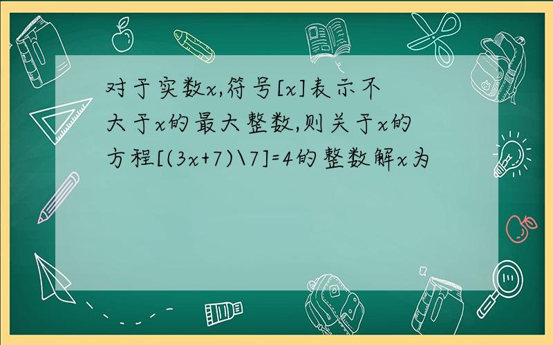 对于实数x,符号[x]表示不大于x的最大整数,则关于x的方程[(3x+7)\7]=4的整数解x为