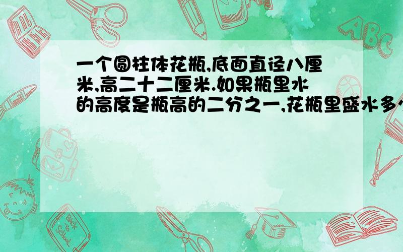 一个圆柱体花瓶,底面直径八厘米,高二十二厘米.如果瓶里水的高度是瓶高的二分之一,花瓶里盛水多少毫升?马上就要