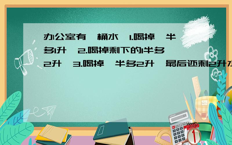 办公室有一桶水,1.喝掉一半多1升,2.喝掉剩下的1半多2升,3.喝掉一半多2升,最后还剩2升水.原来有?升水