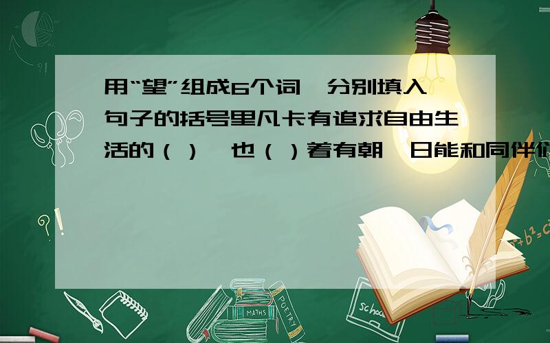 用“望”组成6个词,分别填入句子的括号里凡卡有追求自由生活的（）,也（）着有朝一日能和同伴们一起进学堂,信寄出去后,凡卡怀着甜蜜的（）睡熟了,他（）着爷爷快点把他接回家,但这对