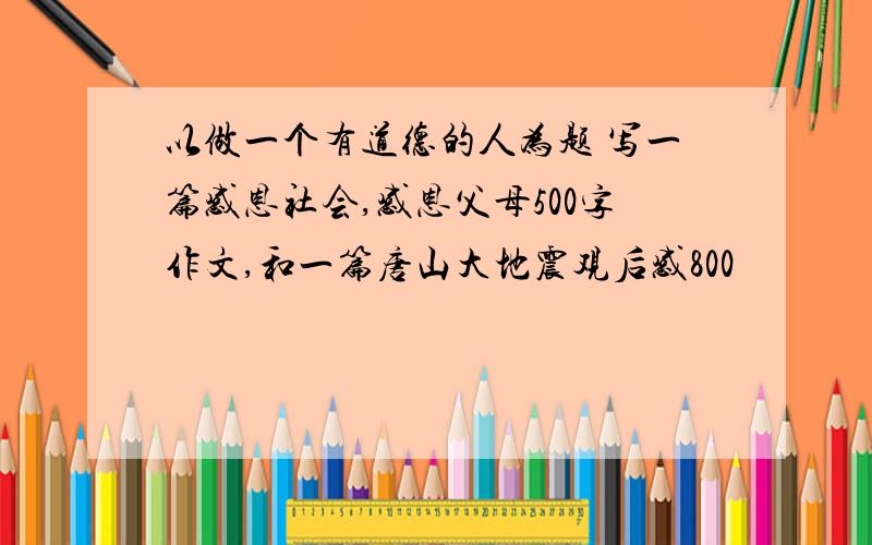 以做一个有道德的人为题 写一篇感恩社会,感恩父母500字作文,和一篇唐山大地震观后感800