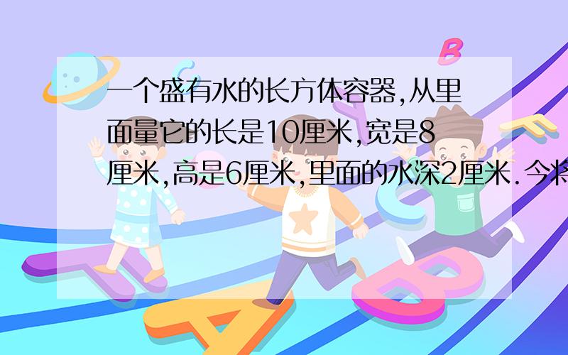 一个盛有水的长方体容器,从里面量它的长是10厘米,宽是8厘米,高是6厘米,里面的水深2厘米.今将一个棱长是4厘米的正方体铁块,垂直放到这个长方体容器的底部,水面没有淹没正方体铁块.这时