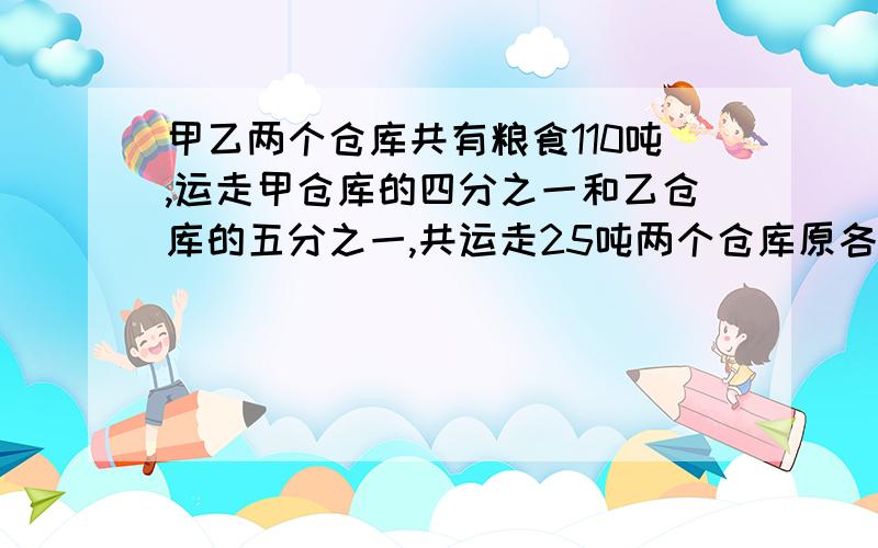 甲乙两个仓库共有粮食110吨,运走甲仓库的四分之一和乙仓库的五分之一,共运走25吨两个仓库原各有多少吨?