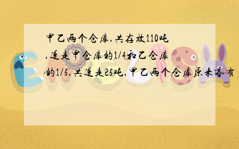 甲乙两个仓库,共存放110吨,运走甲仓库的1/4和乙仓库的1/5,共运走25吨,甲乙两个仓库原来各有多少吨?