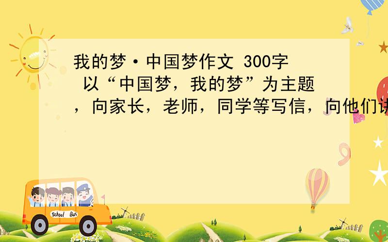 我的梦·中国梦作文 300字 以“中国梦，我的梦”为主题，向家长，老师，同学等写信，向他们讲述中国梦，分享个人梦想，将个人梦想融入中国梦，将个人成长与祖国发展结合起来，坚信有