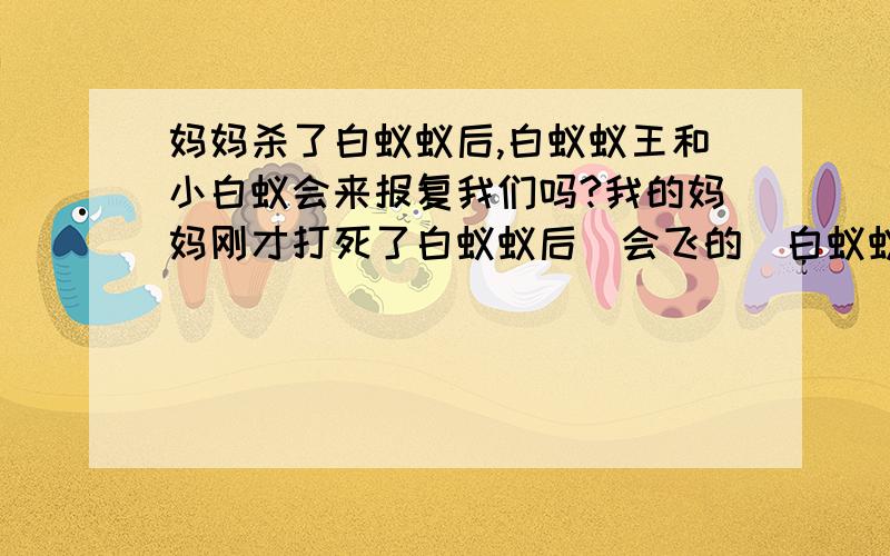 妈妈杀了白蚁蚁后,白蚁蚁王和小白蚁会来报复我们吗?我的妈妈刚才打死了白蚁蚁后（会飞的）白蚁蚁王和小工蚁会来报复我们吗?会不会爬到我们身上啊?我怕怕,请高人指导……对不起,……