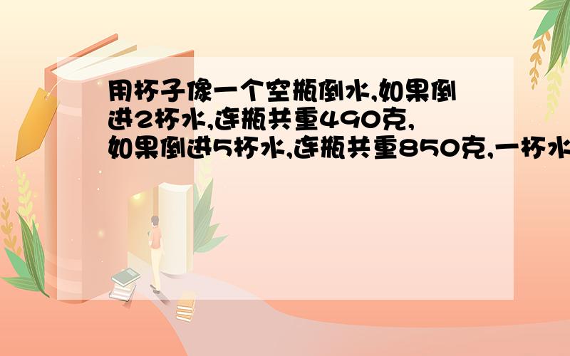 用杯子像一个空瓶倒水,如果倒进2杯水,连瓶共重490克,如果倒进5杯水,连瓶共重850克,一杯水和一个空瓶共重多少千克?