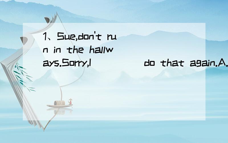 1、Sue,don't run in the hallways.Sorry,I ____ do that again.A.should B.must C.won't D.couldn't2、My family like eating fruit,we plan to ____ fruit trees behind our house.A.plant B.water C.put D.take3、Lots of houses here _____ after days of heavy