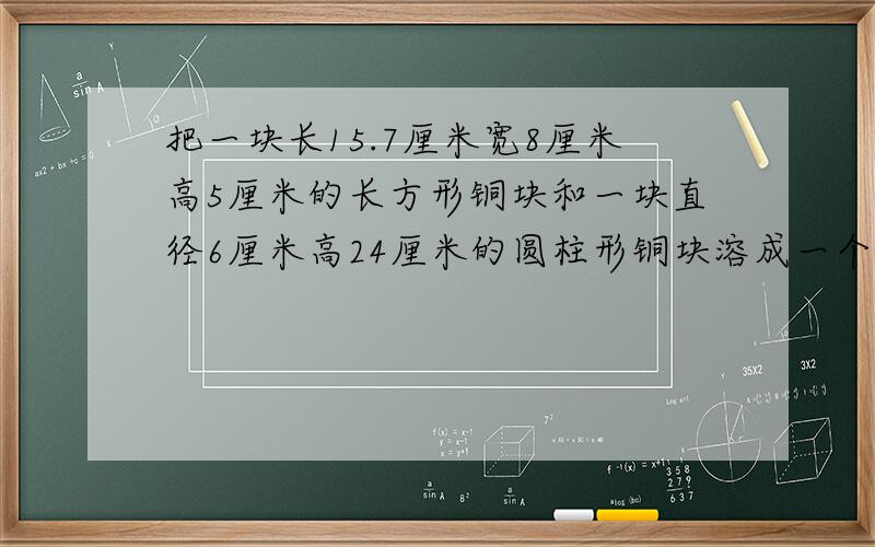 把一块长15.7厘米宽8厘米高5厘米的长方形铜块和一块直径6厘米高24厘米的圆柱形铜块溶成一个底面半径为8厘米的圆锥形铜块求圆锥形铜块的高是多少?列算式