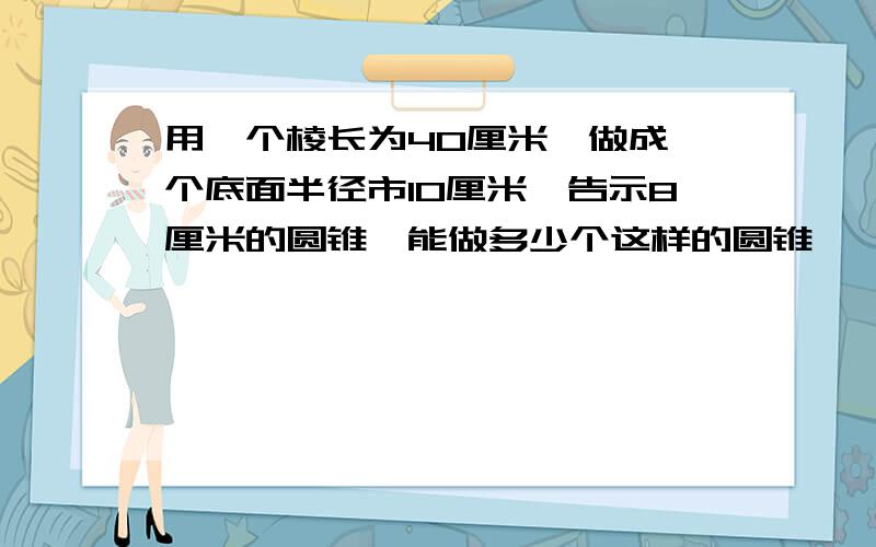 用一个棱长为40厘米,做成一个底面半径市10厘米,告示8厘米的圆锥,能做多少个这样的圆锥