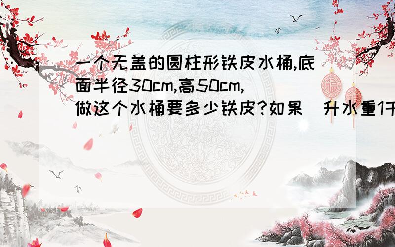 一个无盖的圆柱形铁皮水桶,底面半径30cm,高50cm,做这个水桶要多少铁皮?如果毎升水重1千克,能装水多少千克?