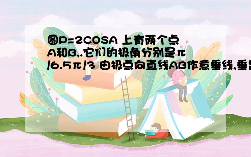 圆P=2COSA 上有两个点A和B,.它们的极角分别是π/6.5π/3 由极点向直线AB作意垂线,垂足为H.求H的极坐标.求直线AB极坐标方程.