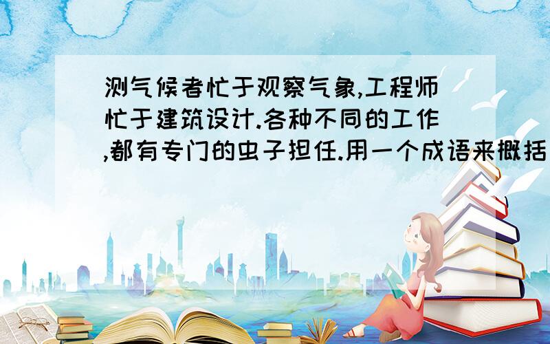 测气候者忙于观察气象,工程师忙于建筑设计.各种不同的工作,都有专门的虫子担任.用一个成语来概括