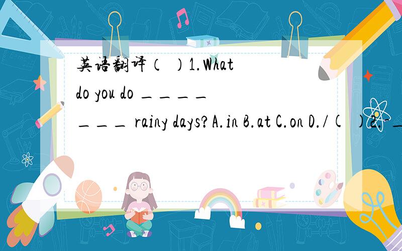 英语翻译（ ）1.What do you do _______ rainy days?A.in B.at C.on D./( )2.-__________?-Great!A.How's it going B.How old are you C.What are you doing D.Are you watching TV( )3.It's quite cold today.The temperature will fall _______ zero at night.A