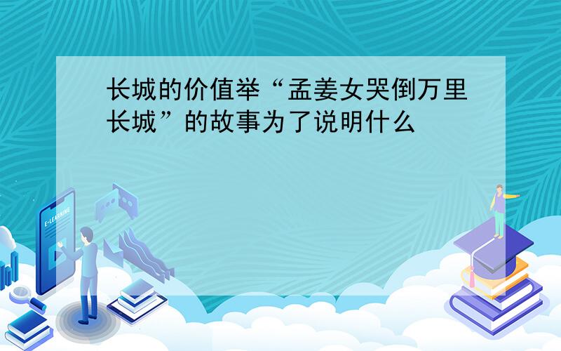 长城的价值举“孟姜女哭倒万里长城”的故事为了说明什么