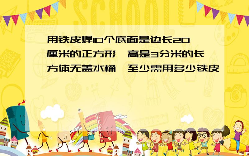 用铁皮焊10个底面是边长20厘米的正方形,高是3分米的长方体无盖水桶,至少需用多少铁皮