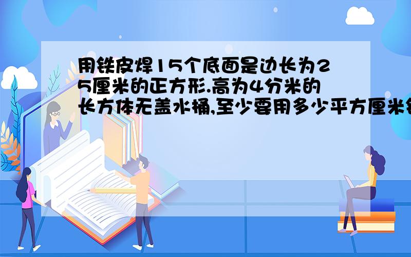 用铁皮焊15个底面是边长为25厘米的正方形.高为4分米的长方体无盖水桶,至少要用多少平方厘米铁皮