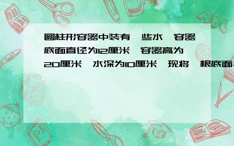 圆柱形容器中装有一些水,容器底面直径为12厘米,容器高为20厘米,水深为10厘米,现将一根底面半径为2厘米、高为15厘米的圆柱形铁棒垂直插入容器,使铁棒底面与容器底面接触,这时水深多少（