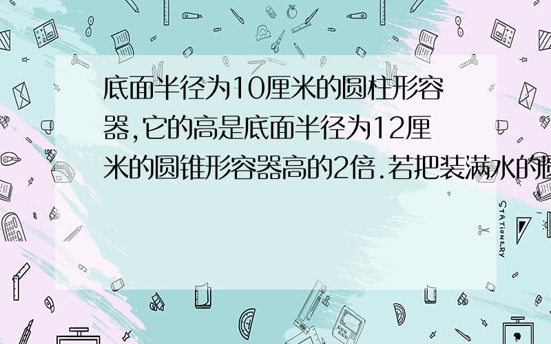 底面半径为10厘米的圆柱形容器,它的高是底面半径为12厘米的圆锥形容器高的2倍.若把装满水的圆锥形容器里的水全部倒入圆柱形容器中,水深比圆柱高的二分之一,少13厘米圆锥的高多少?用算