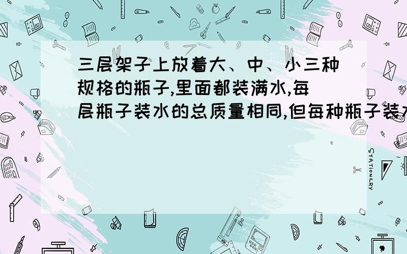 三层架子上放着大、中、小三种规格的瓶子,里面都装满水,每层瓶子装水的总质量相同,但每种瓶子装水的多少不-样.现在只知道-个小瓶里水的质量为500克.第-层两个小瓶,两个大瓶.第二层两个