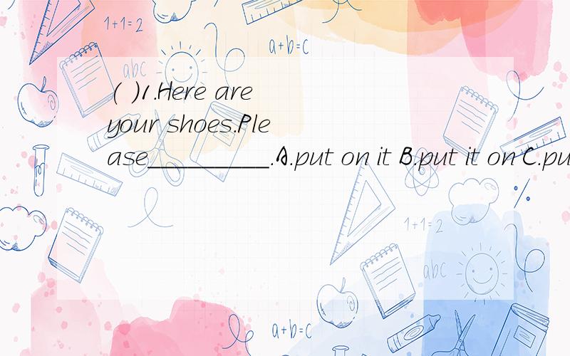 ( )1.Here are your shoes.Please_________.A.put on it B.put it on C.put on them D.put them on( )2.How many_________ on the wall?A.photos are there B.photos there are C.photoes there are D.photoes are there( )3.There is _____ in today's evening newspap