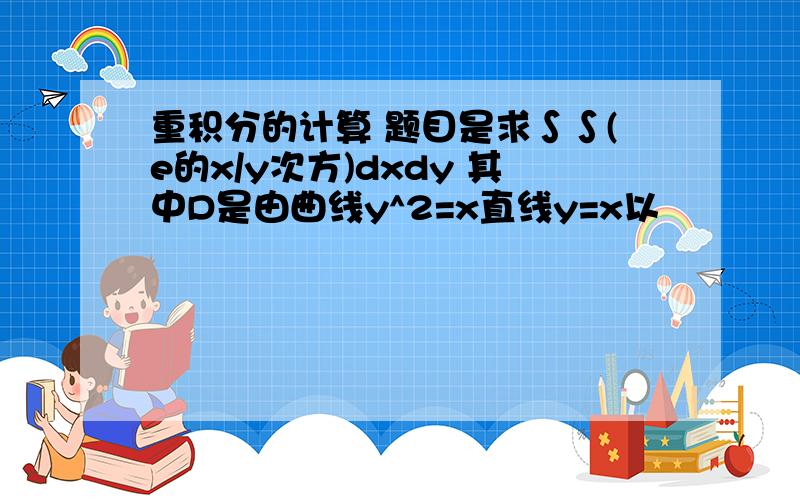 重积分的计算 题目是求∫∫(e的x/y次方)dxdy 其中D是由曲线y^2=x直线y=x以