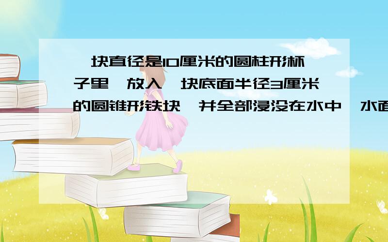 一块直径是10厘米的圆柱形杯子里,放入一块底面半径3厘米的圆锥形铁块,并全部浸没在水中,水面上升0.3厘圆锥形铁块的高是多少啊?现在就要，30分中之内！快