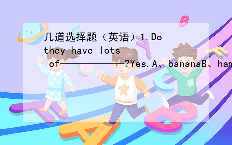 几道选择题（英语）1.Do they have lots of——————?Yes.A、bananaB、hamburgerC、chickenD、pear2.There are _____ of milk and _____ on the table.A.two glasses,a plate of strawberryB.two glasses,a plate of strawberries3.Idon't like f