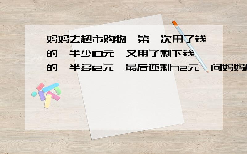 妈妈去超市购物,第一次用了钱的一半少10元,又用了剩下钱的一半多12元,最后还剩72元,问妈妈原来多少钱