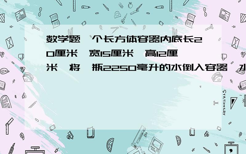 数学题一个长方体容器内底长20厘米,宽15厘米,高12厘米,将一瓶2250毫升的水倒入容器,水深多少厘米?