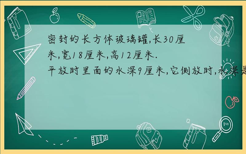 密封的长方体玻璃罐,长30厘米,宽18厘米,高12厘米.平放时里面的水深9厘米,它侧放时,水深是多少厘米?