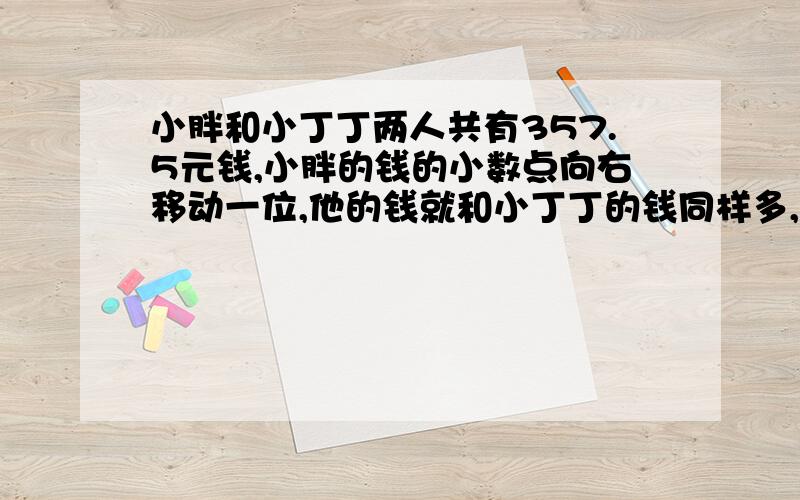 小胖和小丁丁两人共有357.5元钱,小胖的钱的小数点向右移动一位,他的钱就和小丁丁的钱同样多,两人各有多少钱