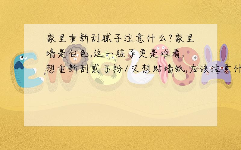 家里重新刮腻子注意什么?家里墙是白色,这一脏了更是难看,想重新刮贰子粉/又想贴墙纸,应该注意什么?1/彩色墙粉怎么样?好用不?时间长了会不会出现什么问题?2/要是用墙纸,要注意什么?