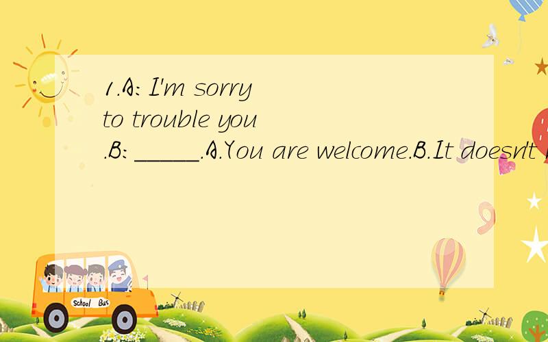 1.A:I'm sorry to trouble you.B:_____.A.You are welcome.B.It doesn't matter.C.Don't do it next time.D.Of course not.2.I'm not sure if I'm going to Jim's party;I may go to the charity show _____.A.instead B.as well C.only D.earlier