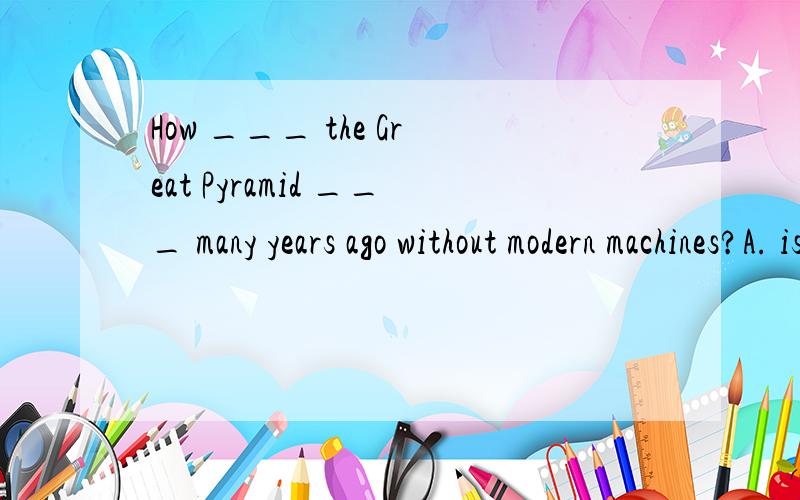 How ___ the Great Pyramid ___ many years ago without modern machines?A. is; built B.would; be builtC.have; been built D.was; built