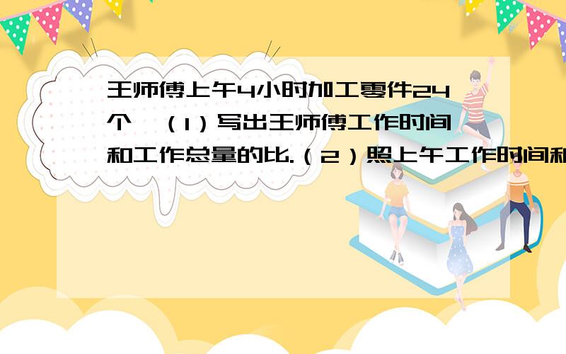 王师傅上午4小时加工零件24个,（1）写出王师傅工作时间和工作总量的比.（2）照上午工作时间和工作总量的