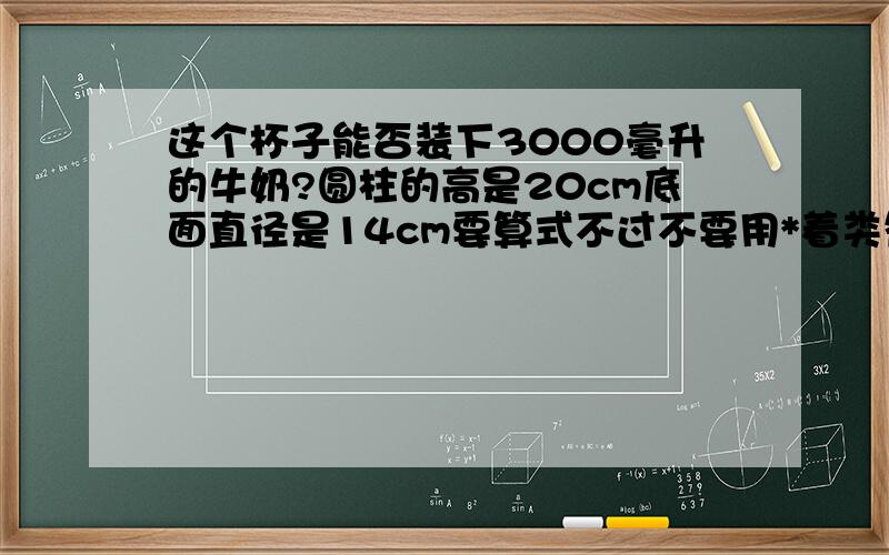 这个杯子能否装下3000毫升的牛奶?圆柱的高是20cm底面直径是14cm要算式不过不要用*着类符号看不懂