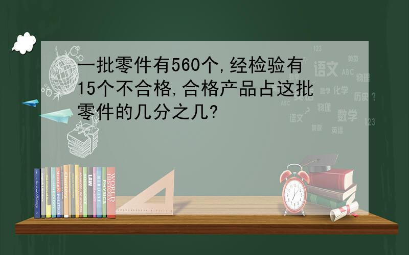 一批零件有560个,经检验有15个不合格,合格产品占这批零件的几分之几?