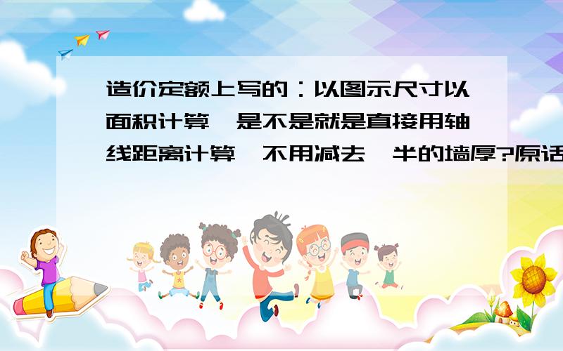 造价定额上写的：以图示尺寸以面积计算,是不是就是直接用轴线距离计算,不用减去一半的墙厚?原话是这样的：（一）屋面卷材、涂膜防水,按设计图示尺寸以面积计算.（我想知道计算防水