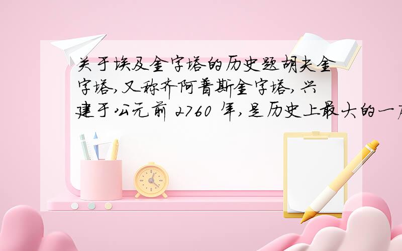 关于埃及金字塔的历史题胡夫金字塔,又称齐阿普斯金字塔,兴建于公元前 2760 年,是历史上最大的一座金字塔,也是世界上的人造奇迹之一,被列为世界 7 大奇观的首位.该塔原高 146.5 米,由于几