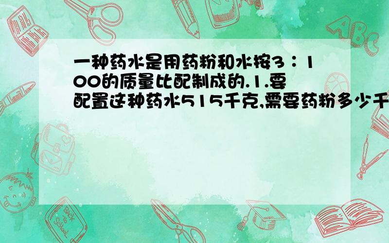 一种药水是用药粉和水按3∶100的质量比配制成的.1.要配置这种药水515千克,需要药粉多少千克?2.用60千克水配制这种药水,需要药粉多少千克?3.用90千克的药粉,可配成多少千克的这种药水?加水